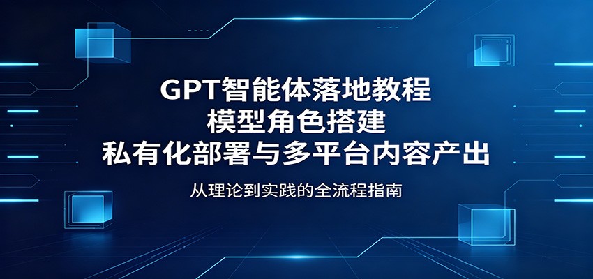 GPT智能体落地教程：模型角色搭建，私有化部署与多平台内容产出-优优云网创