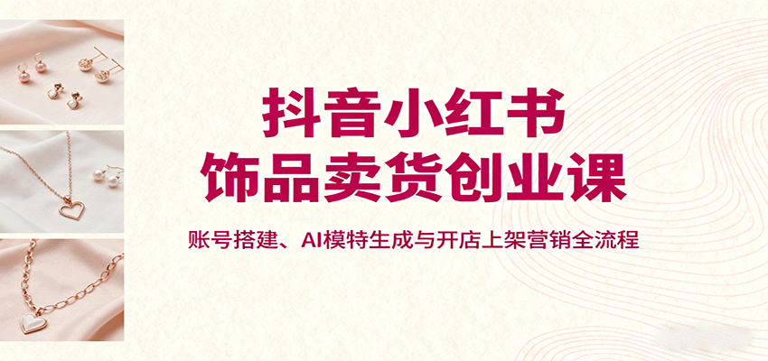 test 抖音小红书饰品卖货创业课,账号搭建、AI模特生成与开店上架营销全流程-云网创