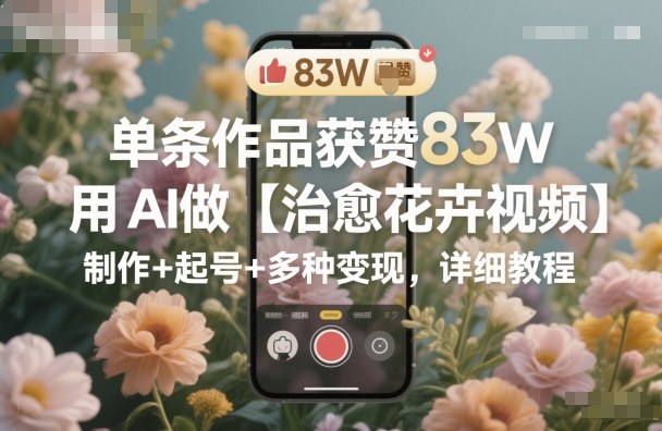 单条作品获赞83W,用AI做【治愈花卉视频】,制作+起号+多种变现,详细教程-优优云网创