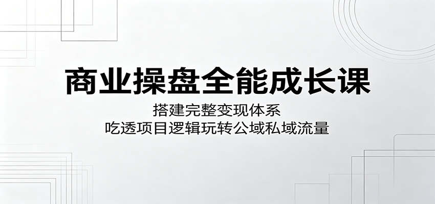商业操盘全能成长课：搭建完整变现体系，吃透项目逻辑玩转公域私域流量-优优云网创